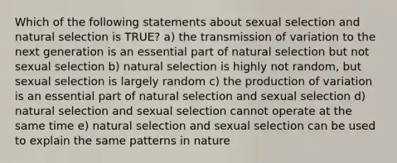 Which of the following statements about sexual selection and natural selection is TRUE? a) the transmission of variation to the next generation is an essential part of natural selection but not sexual selection b) natural selection is highly not random, but sexual selection is largely random c) the production of variation is an essential part of natural selection and sexual selection d) natural selection and sexual selection cannot operate at the same time e) natural selection and sexual selection can be used to explain the same patterns in nature