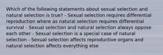 Which of the following statements about sexual selection and natural selection is true? - Sexual selection requires differential reproduction where as natural selection requires differential survival - Sexual selection and natural selection always oppose each other - Sexual selection is a special case of natural selection - Sexual selection affects reproductive organs and natural selection affects everything else