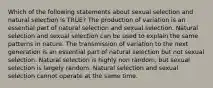 Which of the following statements about sexual selection and natural selection is TRUE? The production of variation is an essential part of natural selection and sexual selection. Natural selection and sexual selection can be used to explain the same patterns in nature. The transmission of variation to the next generation is an essential part of natural selection but not sexual selection. Natural selection is highly non random, but sexual selection is largely random. Natural selection and sexual selection cannot operate at the same time.