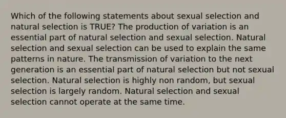 Which of the following statements about sexual selection and natural selection is TRUE? The production of variation is an essential part of natural selection and sexual selection. Natural selection and sexual selection can be used to explain the same patterns in nature. The transmission of variation to the next generation is an essential part of natural selection but not sexual selection. Natural selection is highly non random, but sexual selection is largely random. Natural selection and sexual selection cannot operate at the same time.