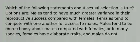 Which of the following statements about sexual selection is true? Options are: Males tend to have much greater variance in their reproductive success compared with females, Females tend to compete with one another for access to males, Males tend to be more choosy about mates compared with females, or In many species, females have elaborate traits, and males do not