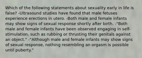 Which of the following statements about sexuality early in life is false? -Ultrasound studies have found that male fetuses experience erections in utero. -Both male and female infants may show signs of sexual response shortly after birth. -"Both male and female infants have been observed engaging in self-stimulation, such as rubbing or thrusting their genitals against an object." -"Although male and female infants may show signs of sexual response, nothing resembling an orgasm is possible until puberty."