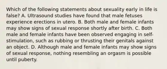 Which of the following statements about sexuality early in life is false? A. Ultrasound studies have found that male fetuses experience erections in utero. B. Both male and female infants may show signs of sexual response shortly after birth. C. Both male and female infants have been observed engaging in self-stimulation, such as rubbing or thrusting their genitals against an object. D. Although male and female infants may show signs of sexual response, nothing resembling an orgasm is possible until puberty.