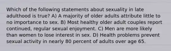 Which of the following statements about sexuality in late adulthood is true? A) A majority of older adults attribute little to no importance to sex. B) Most healthy older adult couples report continued, regular sexual enjoyment. C) Men are more likely than women to lose interest in sex. D) Health problems prevent sexual activity in nearly 80 percent of adults over age 65.