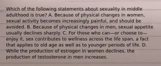 Which of the following statements about sexuality in middle adulthood is true? A. Because of physical changes in women, sexual activity becomes increasingly painful, and should be avoided. B. Because of physical changes in men, sexual appetite usually declines sharply. C. For those who can—or choose to—enjoy it, sex contributes to wellness across the life span, a fact that applies to old age as well as to younger periods of life. D. While the production of estrogen in women declines, the production of testosterone in men increases.