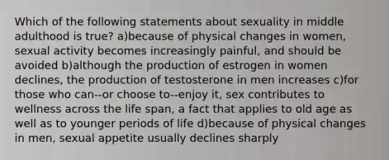 Which of the following statements about sexuality in middle adulthood is true? a)because of physical changes in women, sexual activity becomes increasingly painful, and should be avoided b)although the production of estrogen in women declines, the production of testosterone in men increases c)for those who can--or choose to--enjoy it, sex contributes to wellness across the life span, a fact that applies to old age as well as to younger periods of life d)because of physical changes in men, sexual appetite usually declines sharply