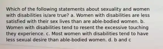 Which of the following statements about sexuality and women with disabilities is/are true? a. Women with disabilities are less satisfied with their sex lives than are able-bodied women. b. Women with disabilities tend to resent the excessive touching they experience. c. Most women with disabilities tend to have less sexual desire than able-bodied women. d. b and c