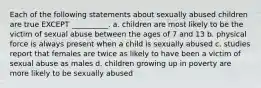 Each of the following statements about sexually abused children are true EXCEPT __________. a. children are most likely to be the victim of sexual abuse between the ages of 7 and 13 b. physical force is always present when a child is sexually abused c. studies report that females are twice as likely to have been a victim of sexual abuse as males d. children growing up in poverty are more likely to be sexually abused