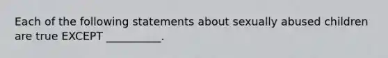 Each of the following statements about sexually abused children are true EXCEPT __________.