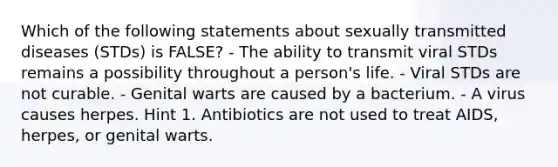 Which of the following statements about sexually transmitted diseases (STDs) is FALSE? - The ability to transmit viral STDs remains a possibility throughout a person's life. - Viral STDs are not curable. - Genital warts are caused by a bacterium. - A virus causes herpes. Hint 1. Antibiotics are not used to treat AIDS, herpes, or genital warts.