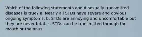 Which of the following statements about sexually transmitted diseases is true? a. Nearly all STDs have severe and obvious ongoing symptoms. b. STDs are annoying and uncomfortable but they are never fatal. c. STDs can be transmitted through <a href='https://www.questionai.com/knowledge/krBoWYDU6j-the-mouth' class='anchor-knowledge'>the mouth</a> or the anus.