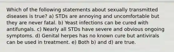 Which of the following statements about sexually transmitted diseases is true? a) STDs are annoying and uncomfortable but they are never fatal. b) Yeast infections can be cured with antifungals. c) Nearly all STDs have severe and obvious ongoing symptoms. d) Genital herpes has no known cure but antivirals can be used in treatment. e) Both b) and d) are true.