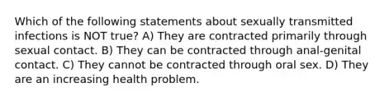 Which of the following statements about sexually transmitted infections is NOT true? A) They are contracted primarily through sexual contact. B) They can be contracted through anal-genital contact. C) They cannot be contracted through oral sex. D) They are an increasing health problem.