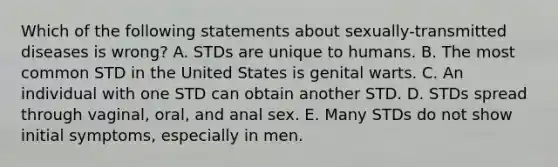 Which of the following statements about sexually-transmitted diseases is wrong? A. STDs are unique to humans. B. The most common STD in the United States is genital warts. C. An individual with one STD can obtain another STD. D. STDs spread through vaginal, oral, and anal sex. E. Many STDs do not show initial symptoms, especially in men.