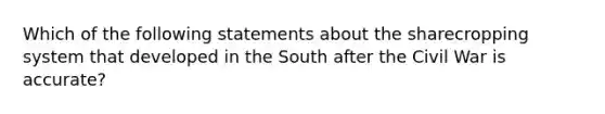 Which of the following statements about the sharecropping system that developed in the South after the Civil War is accurate?