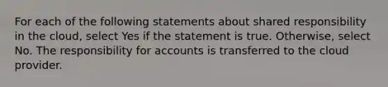 For each of the following statements about shared responsibility in the cloud, select Yes if the statement is true. Otherwise, select No. The responsibility for accounts is transferred to the cloud provider.