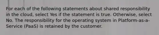 For each of the following statements about shared responsibility in the cloud, select Yes if the statement is true. Otherwise, select No. The responsibility for the operating system in Platform-as-a-Service (PaaS) is retained by the customer.