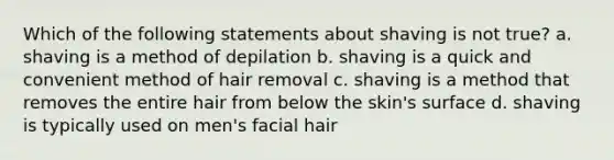 Which of the following statements about shaving is not true? a. shaving is a method of depilation b. shaving is a quick and convenient method of hair removal c. shaving is a method that removes the entire hair from below the skin's surface d. shaving is typically used on men's facial hair