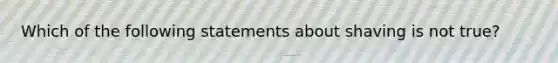 Which of the following statements about shaving is not true?