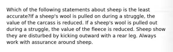 Which of the following statements about sheep is the least accurate?If a sheep's wool is pulled on during a struggle, the value of the carcass is reduced. If a sheep's wool is pulled out during a struggle, the value of the fleece is reduced. Sheep show they are disturbed by kicking outward with a rear leg. Always work with assurance around sheep.