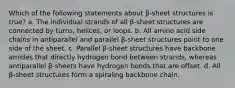 Which of the following statements about β-sheet structures is true? a. The individual strands of all β-sheet structures are connected by turns, helices, or loops. b. All amino acid side chains in antiparallel and parallel β-sheet structures point to one side of the sheet. c. Parallel β-sheet structures have backbone amides that directly hydrogen bond between strands, whereas antiparallel β-sheets have hydrogen bonds that are offset. d. All β-sheet structures form a spiraling backbone chain.