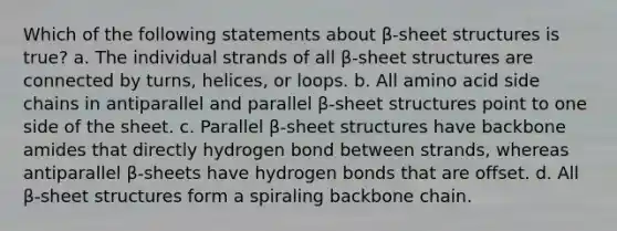 Which of the following statements about β-sheet structures is true? a. The individual strands of all β-sheet structures are connected by turns, helices, or loops. b. All amino acid side chains in antiparallel and parallel β-sheet structures point to one side of the sheet. c. Parallel β-sheet structures have backbone amides that directly hydrogen bond between strands, whereas antiparallel β-sheets have hydrogen bonds that are offset. d. All β-sheet structures form a spiraling backbone chain.