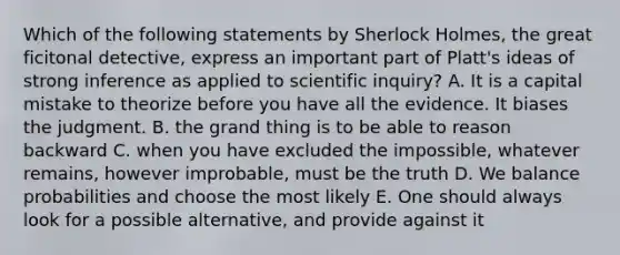 Which of the following statements by Sherlock Holmes, the great ficitonal detective, express an important part of Platt's ideas of strong inference as applied to scientific inquiry? A. It is a capital mistake to theorize before you have all the evidence. It biases the judgment. B. the grand thing is to be able to reason backward C. when you have excluded the impossible, whatever remains, however improbable, must be the truth D. We balance probabilities and choose the most likely E. One should always look for a possible alternative, and provide against it