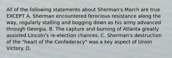 All of the following statements about Sherman's March are true EXCEPT A. Sherman encountered ferocious resistance along the way, regularly stalling and bogging down as his army advanced through Georgia. B. The capture and burning of Atlanta greatly assisted Lincoln's re-election chances. C. Sherman's destruction of the "heart of the Confederacy" was a key aspect of Union Victory. D.