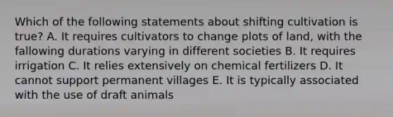 Which of the following statements about shifting cultivation is true? A. It requires cultivators to change plots of land, with the fallowing durations varying in different societies B. It requires irrigation C. It relies extensively on chemical fertilizers D. It cannot support permanent villages E. It is typically associated with the use of draft animals