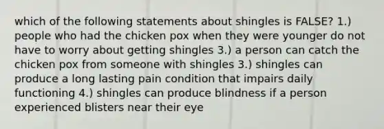 which of the following statements about shingles is FALSE? 1.) people who had the chicken pox when they were younger do not have to worry about getting shingles 3.) a person can catch the chicken pox from someone with shingles 3.) shingles can produce a long lasting pain condition that impairs daily functioning 4.) shingles can produce blindness if a person experienced blisters near their eye