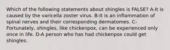 Which of the following statements about shingles is FALSE? A-It is caused by the varicella zoster virus. B-It is an inflammation of spinal nerves and their corresponding dermatomes. C-Fortunately, shingles, like chickenpox, can be experienced only once in life. D-A person who has had chickenpox could get shingles.