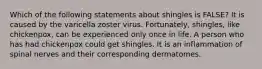 Which of the following statements about shingles is FALSE? It is caused by the varicella zoster virus. Fortunately, shingles, like chickenpox, can be experienced only once in life. A person who has had chickenpox could get shingles. It is an inflammation of spinal nerves and their corresponding dermatomes.