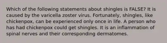 Which of the following statements about shingles is FALSE? It is caused by the varicella zoster virus. Fortunately, shingles, like chickenpox, can be experienced only once in life. A person who has had chickenpox could get shingles. It is an inflammation of <a href='https://www.questionai.com/knowledge/kyBL1dWgAx-spinal-nerves' class='anchor-knowledge'>spinal nerves</a> and their corresponding dermatomes.