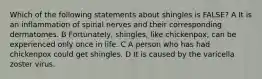 Which of the following statements about shingles is FALSE? A It is an inflammation of spinal nerves and their corresponding dermatomes. B Fortunately, shingles, like chickenpox, can be experienced only once in life. C A person who has had chickenpox could get shingles. D It is caused by the varicella zoster virus.