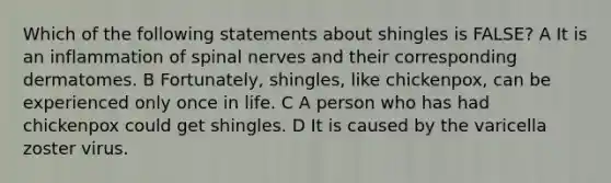 Which of the following statements about shingles is FALSE? A It is an inflammation of spinal nerves and their corresponding dermatomes. B Fortunately, shingles, like chickenpox, can be experienced only once in life. C A person who has had chickenpox could get shingles. D It is caused by the varicella zoster virus.