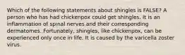 Which of the following statements about shingles is FALSE? A person who has had chickenpox could get shingles. It is an inflammation of spinal nerves and their corresponding dermatomes. Fortunately, shingles, like chickenpox, can be experienced only once in life. It is caused by the varicella zoster virus.