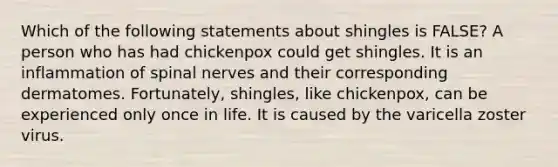 Which of the following statements about shingles is FALSE? A person who has had chickenpox could get shingles. It is an inflammation of <a href='https://www.questionai.com/knowledge/kyBL1dWgAx-spinal-nerves' class='anchor-knowledge'>spinal nerves</a> and their corresponding dermatomes. Fortunately, shingles, like chickenpox, can be experienced only once in life. It is caused by the varicella zoster virus.