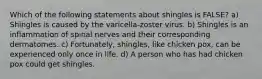 Which of the following statements about shingles is FALSE? a) Shingles is caused by the varicella-zoster virus. b) Shingles is an inflammation of spinal nerves and their corresponding dermatomes. c) Fortunately, shingles, like chicken pox, can be experienced only once in life. d) A person who has had chicken pox could get shingles.