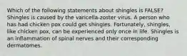 Which of the following statements about shingles is FALSE? Shingles is caused by the varicella-zoster virus. A person who has had chicken pox could get shingles. Fortunately, shingles, like chicken pox, can be experienced only once in life. Shingles is an inflammation of spinal nerves and their corresponding dermatomes.