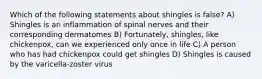 Which of the following statements about shingles is false? A) Shingles is an inflammation of spinal nerves and their corresponding dermatomes B) Fortunately, shingles, like chickenpox, can we experienced only once in life C) A person who has had chickenpox could get shingles D) Shingles is caused by the varicella-zoster virus