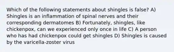 Which of the following statements about shingles is false? A) Shingles is an inflammation of spinal nerves and their corresponding dermatomes B) Fortunately, shingles, like chickenpox, can we experienced only once in life C) A person who has had chickenpox could get shingles D) Shingles is caused by the varicella-zoster virus