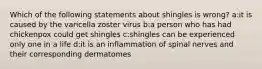 Which of the following statements about shingles is wrong? a:it is caused by the varicella zoster virus b:a person who has had chickenpox could get shingles c:shingles can be experienced only one in a life d:it is an inflammation of spinal nerves and their corresponding dermatomes