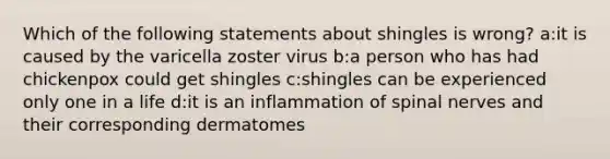 Which of the following statements about shingles is wrong? a:it is caused by the varicella zoster virus b:a person who has had chickenpox could get shingles c:shingles can be experienced only one in a life d:it is an inflammation of <a href='https://www.questionai.com/knowledge/kyBL1dWgAx-spinal-nerves' class='anchor-knowledge'>spinal nerves</a> and their corresponding dermatomes