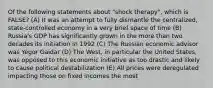 Of the following statements about "shock therapy", which is FALSE? (A) It was an attempt to fully dismantle the centralized, state-controlled economy in a very brief space of time (B) Russia's GDP has significantly grown in the more than two decades its initiation in 1992 (C) The Russian economic advisor was Yegor Gaidar (D) The West, in particular the United States, was opposed to this economic initiative as too drastic and likely to cause political destabilization (E) All prices were deregulated impacting those on fixed incomes the most