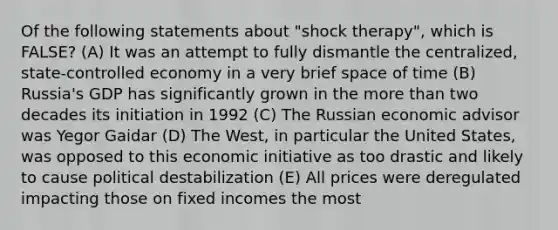 Of the following statements about "shock therapy", which is FALSE? (A) It was an attempt to fully dismantle the centralized, state-controlled economy in a very brief space of time (B) Russia's GDP has significantly grown in the more than two decades its initiation in 1992 (C) The Russian economic advisor was Yegor Gaidar (D) The West, in particular the United States, was opposed to this economic initiative as too drastic and likely to cause political destabilization (E) All prices were deregulated impacting those on fixed incomes the most