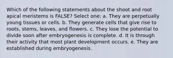 Which of the following statements about the shoot and root apical meristems is FALSE? Select one: a. They are perpetually young tissues or cells. b. They generate cells that give rise to roots, stems, leaves, and flowers. c. They lose the potential to divide soon after embryogenesis is complete. d. It is through their activity that most plant development occurs. e. They are established during embryogenesis.