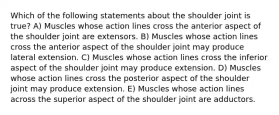 Which of the following statements about the shoulder joint is true? A) Muscles whose action lines cross the anterior aspect of the shoulder joint are extensors. B) Muscles whose action lines cross the anterior aspect of the shoulder joint may produce lateral extension. C) Muscles whose action lines cross the inferior aspect of the shoulder joint may produce extension. D) Muscles whose action lines cross the posterior aspect of the shoulder joint may produce extension. E) Muscles whose action lines across the superior aspect of the shoulder joint are adductors.