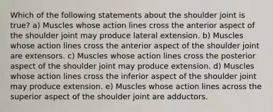 Which of the following statements about the shoulder joint is true? a) Muscles whose action lines cross the anterior aspect of the shoulder joint may produce lateral extension. b) Muscles whose action lines cross the anterior aspect of the shoulder joint are extensors. c) Muscles whose action lines cross the posterior aspect of the shoulder joint may produce extension. d) Muscles whose action lines cross the inferior aspect of the shoulder joint may produce extension. e) Muscles whose action lines across the superior aspect of the shoulder joint are adductors.