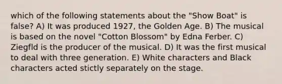 which of the following statements about the "Show Boat" is false? A) It was produced 1927, the Golden Age. B) The musical is based on the novel "Cotton Blossom" by Edna Ferber. C) Ziegfld is the producer of the musical. D) It was the first musical to deal with three generation. E) White characters and Black characters acted stictly separately on the stage.