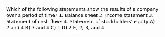 Which of the following statements show the results of a company over a period of time? 1. Balance sheet 2. Income statement 3. Statement of cash flows 4. Statement of stockholders' equity A) 2 and 4 B) 3 and 4 C) 1 D) 2 E) 2, 3, and 4